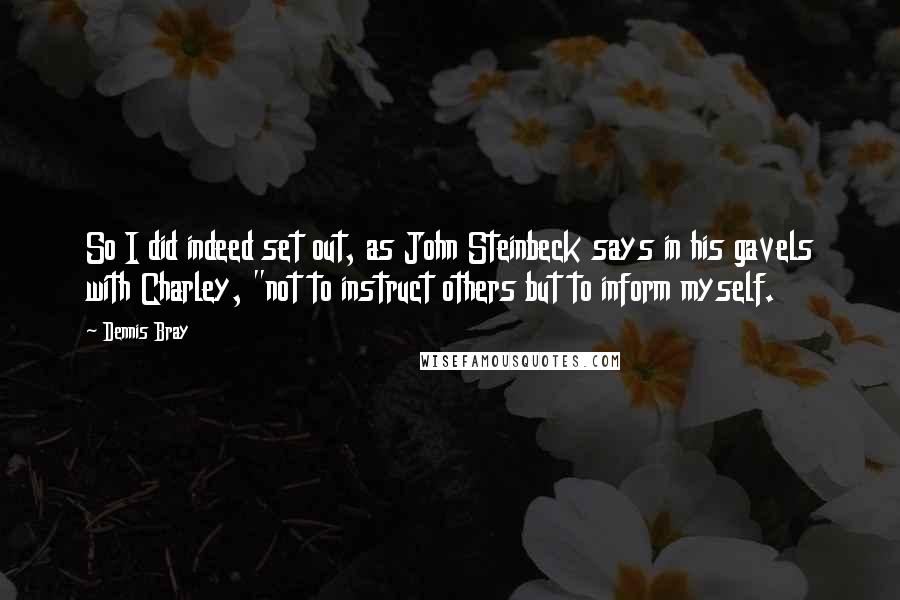 Dennis Bray Quotes: So I did indeed set out, as John Steinbeck says in his gavels with Charley, "not to instruct others but to inform myself.