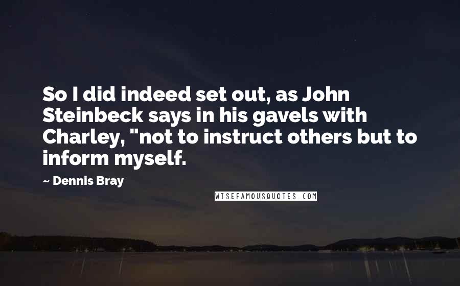 Dennis Bray Quotes: So I did indeed set out, as John Steinbeck says in his gavels with Charley, "not to instruct others but to inform myself.