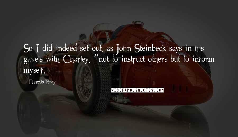 Dennis Bray Quotes: So I did indeed set out, as John Steinbeck says in his gavels with Charley, "not to instruct others but to inform myself.