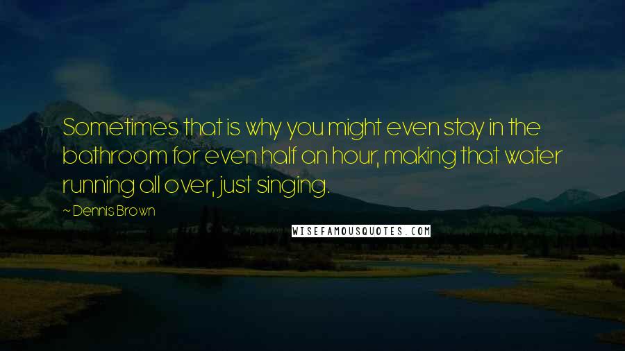 Dennis Brown Quotes: Sometimes that is why you might even stay in the bathroom for even half an hour, making that water running all over, just singing.