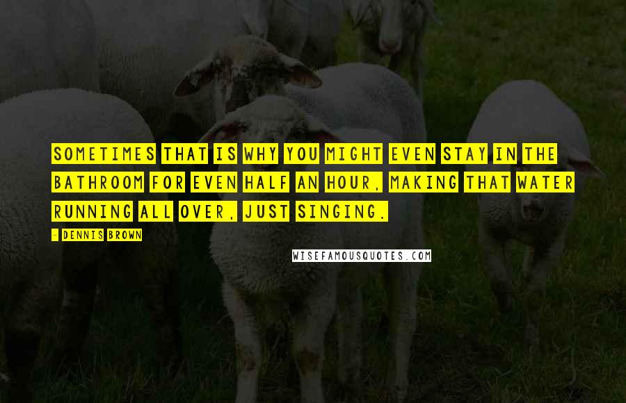 Dennis Brown Quotes: Sometimes that is why you might even stay in the bathroom for even half an hour, making that water running all over, just singing.