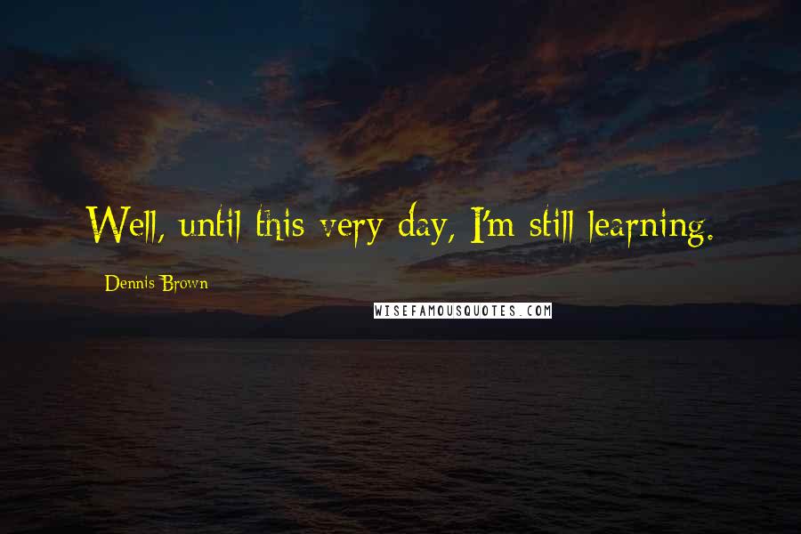 Dennis Brown Quotes: Well, until this very day, I'm still learning.