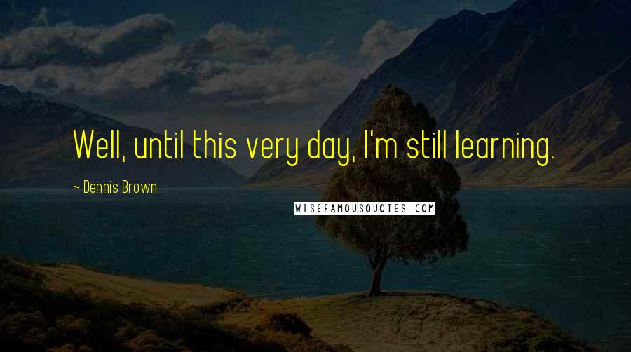 Dennis Brown Quotes: Well, until this very day, I'm still learning.