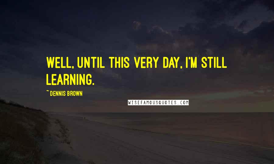Dennis Brown Quotes: Well, until this very day, I'm still learning.