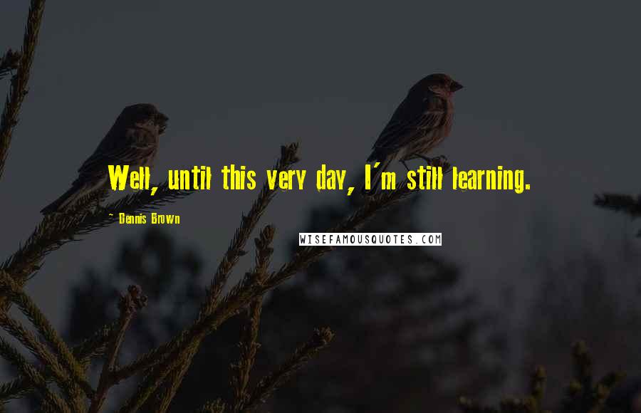 Dennis Brown Quotes: Well, until this very day, I'm still learning.