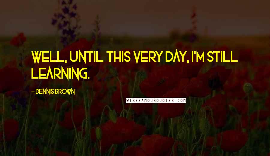 Dennis Brown Quotes: Well, until this very day, I'm still learning.