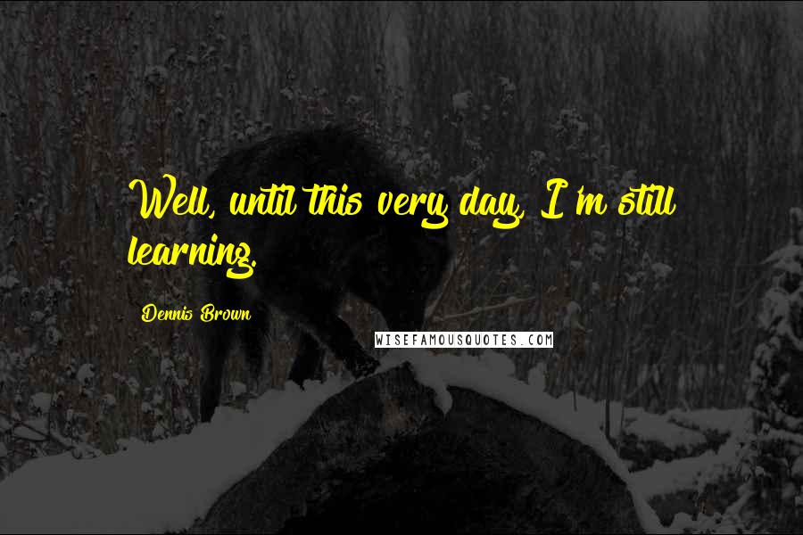 Dennis Brown Quotes: Well, until this very day, I'm still learning.