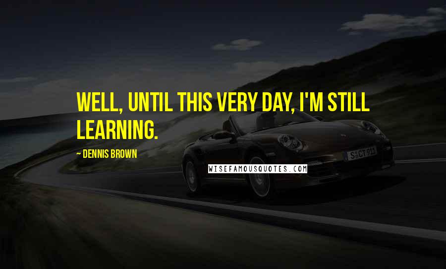 Dennis Brown Quotes: Well, until this very day, I'm still learning.