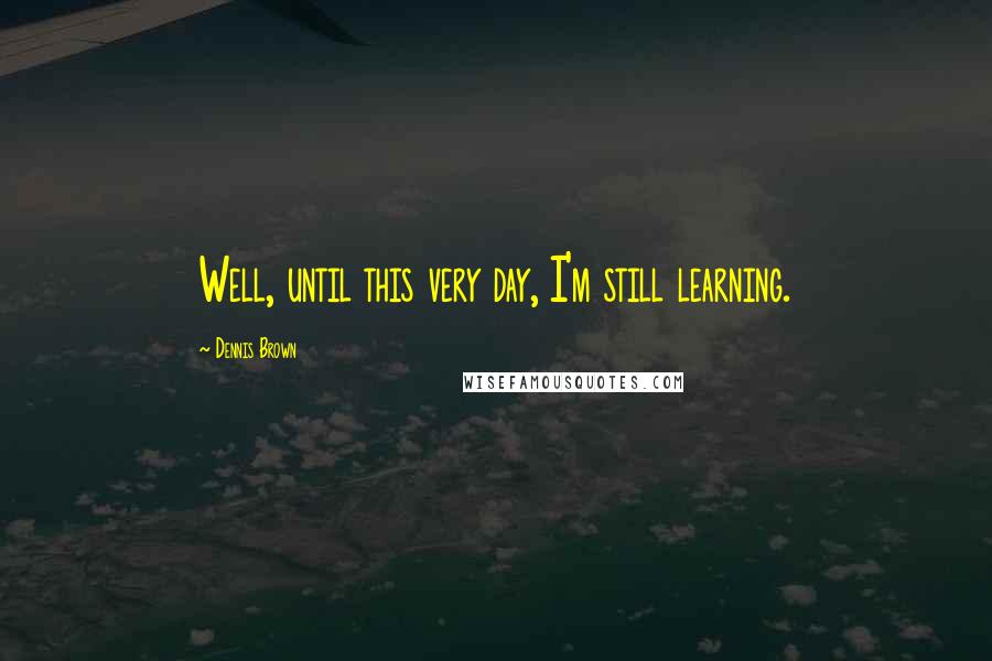 Dennis Brown Quotes: Well, until this very day, I'm still learning.