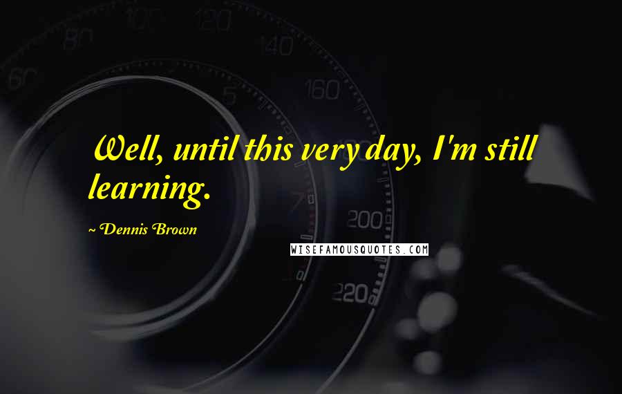 Dennis Brown Quotes: Well, until this very day, I'm still learning.