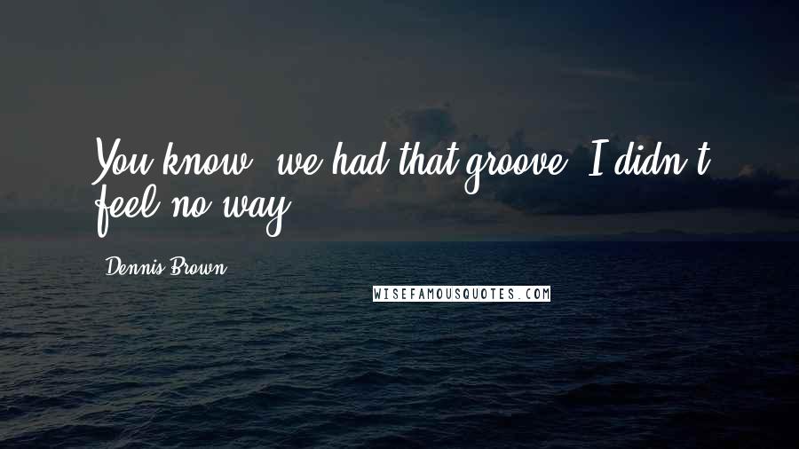 Dennis Brown Quotes: You know, we had that groove; I didn't feel no way.