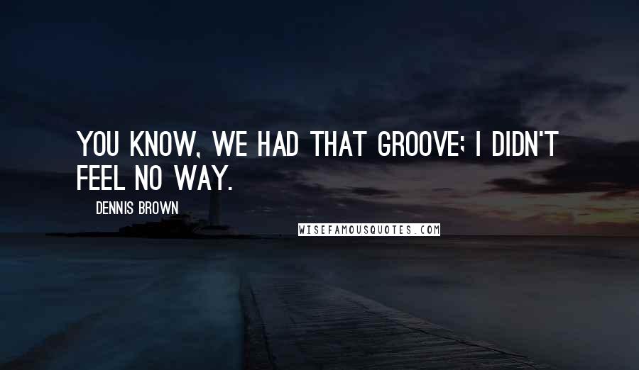 Dennis Brown Quotes: You know, we had that groove; I didn't feel no way.