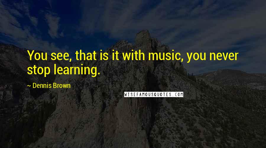 Dennis Brown Quotes: You see, that is it with music, you never stop learning.