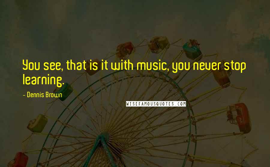 Dennis Brown Quotes: You see, that is it with music, you never stop learning.