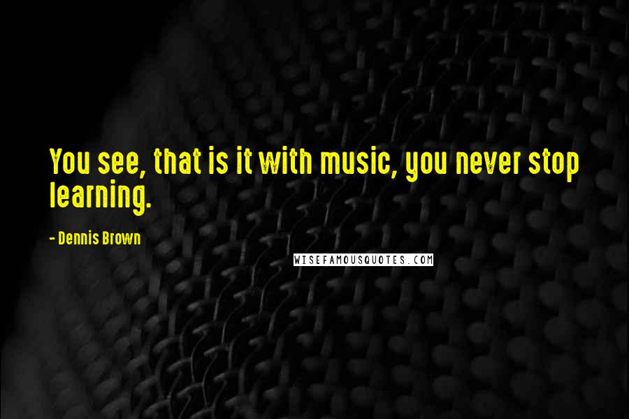 Dennis Brown Quotes: You see, that is it with music, you never stop learning.