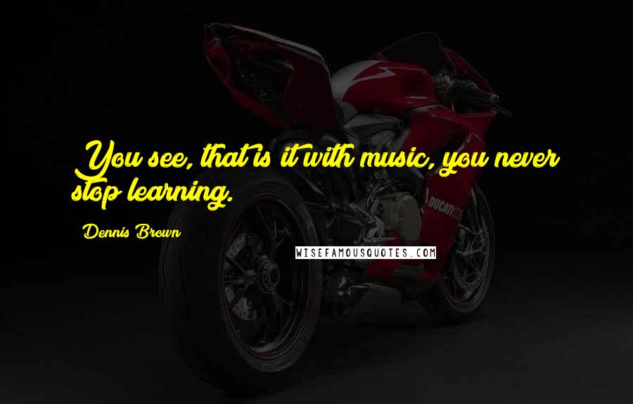 Dennis Brown Quotes: You see, that is it with music, you never stop learning.