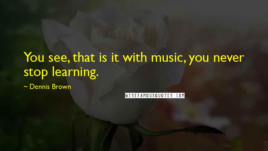 Dennis Brown Quotes: You see, that is it with music, you never stop learning.