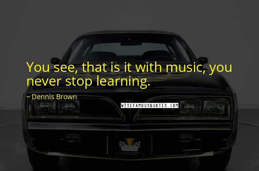 Dennis Brown Quotes: You see, that is it with music, you never stop learning.