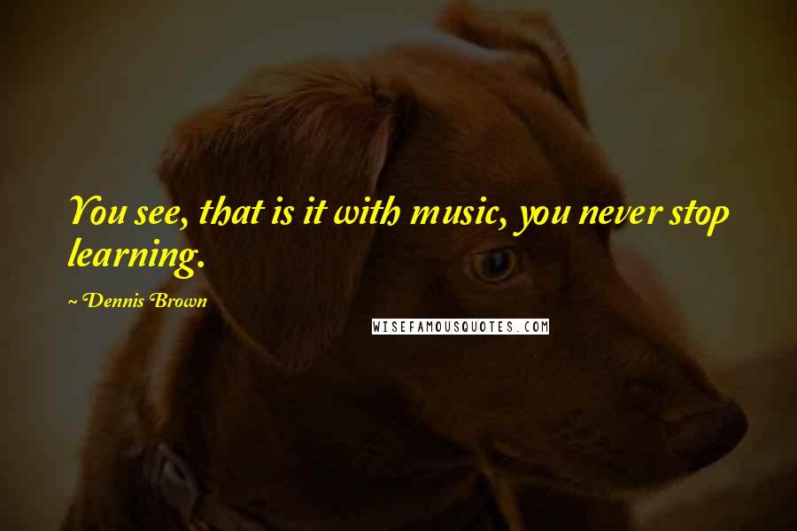 Dennis Brown Quotes: You see, that is it with music, you never stop learning.