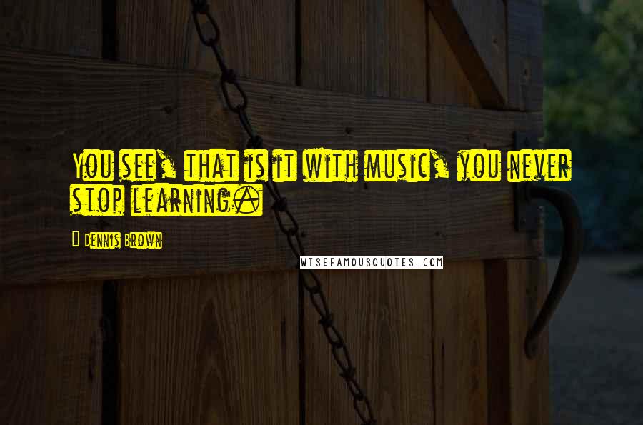 Dennis Brown Quotes: You see, that is it with music, you never stop learning.