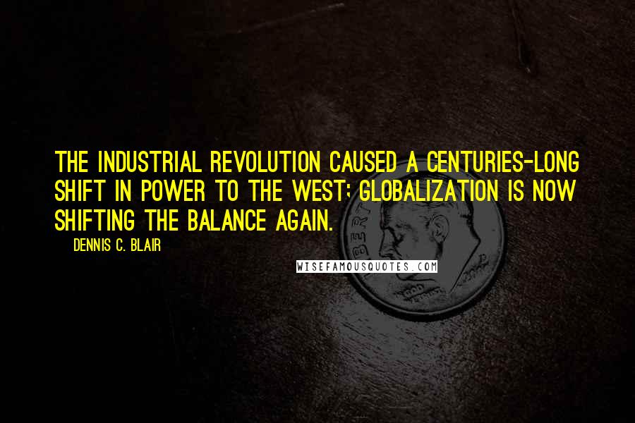 Dennis C. Blair Quotes: The Industrial Revolution caused a centuries-long shift in power to the West; globalization is now shifting the balance again.