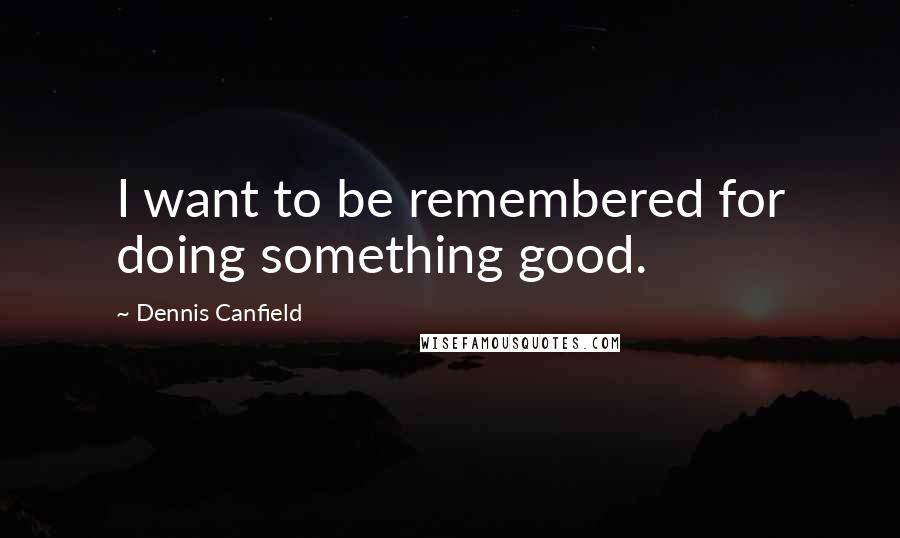 Dennis Canfield Quotes: I want to be remembered for doing something good.