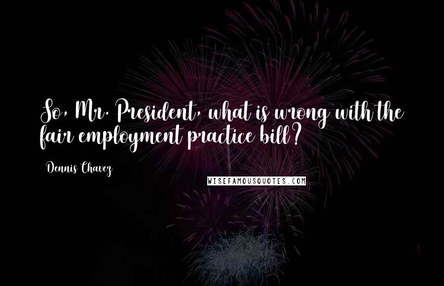 Dennis Chavez Quotes: So, Mr. President, what is wrong with the fair employment practice bill?