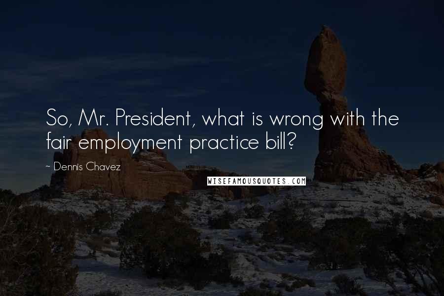 Dennis Chavez Quotes: So, Mr. President, what is wrong with the fair employment practice bill?