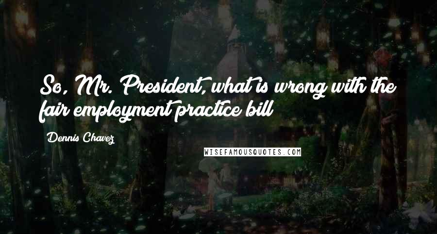 Dennis Chavez Quotes: So, Mr. President, what is wrong with the fair employment practice bill?