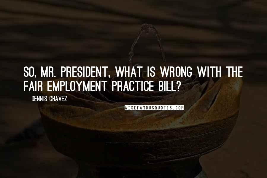 Dennis Chavez Quotes: So, Mr. President, what is wrong with the fair employment practice bill?