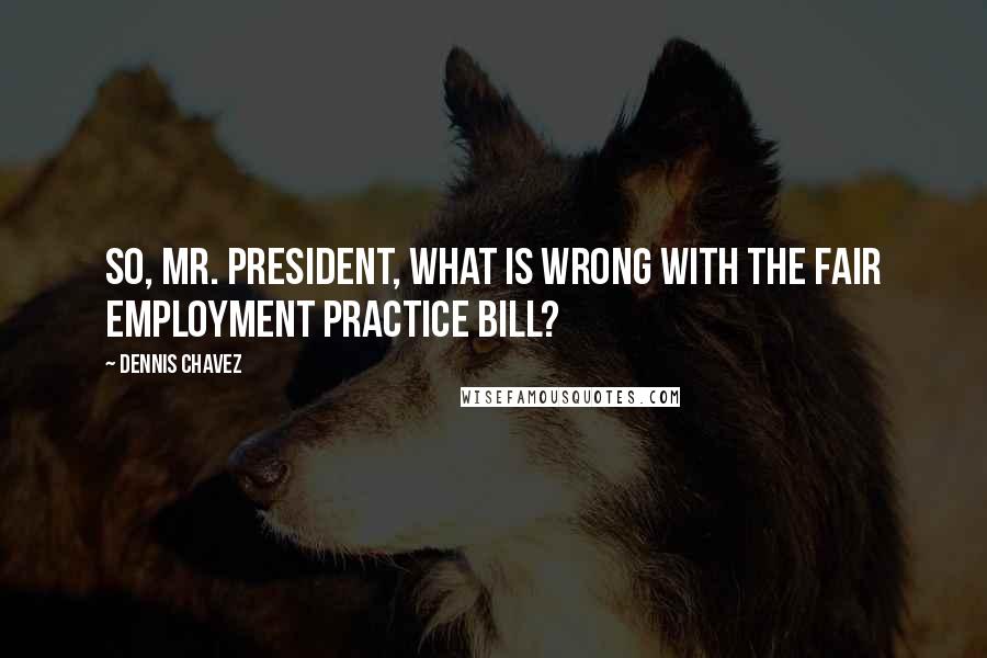 Dennis Chavez Quotes: So, Mr. President, what is wrong with the fair employment practice bill?