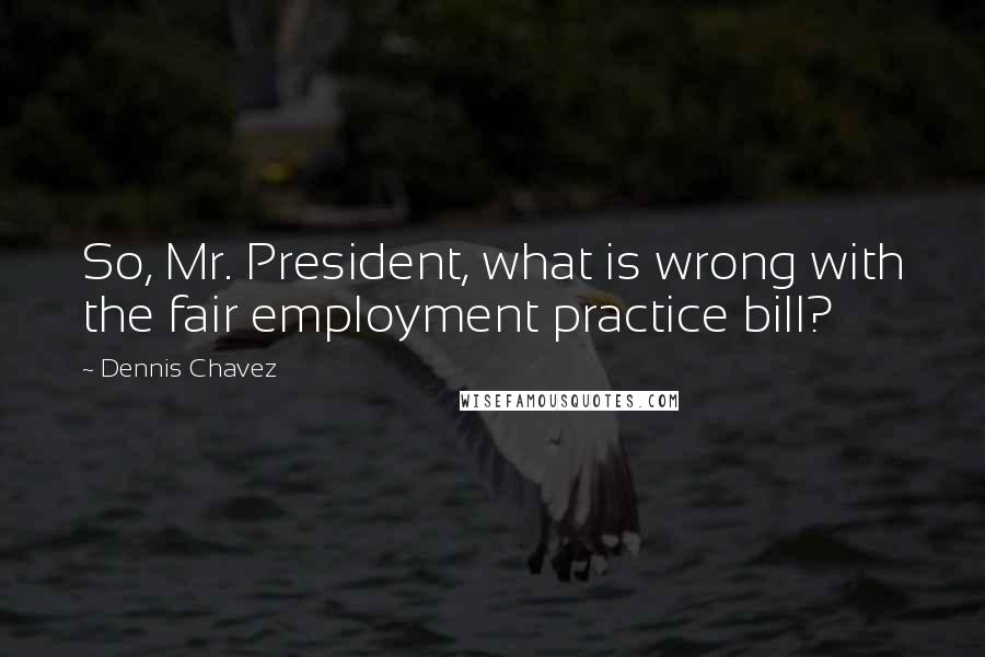 Dennis Chavez Quotes: So, Mr. President, what is wrong with the fair employment practice bill?