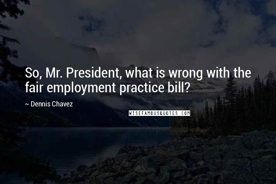 Dennis Chavez Quotes: So, Mr. President, what is wrong with the fair employment practice bill?