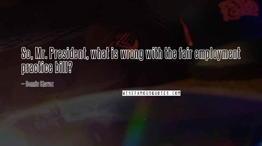Dennis Chavez Quotes: So, Mr. President, what is wrong with the fair employment practice bill?