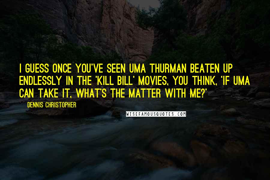 Dennis Christopher Quotes: I guess once you've seen Uma Thurman beaten up endlessly in the 'Kill Bill' movies, you think, 'If Uma can take it, what's the matter with me?'