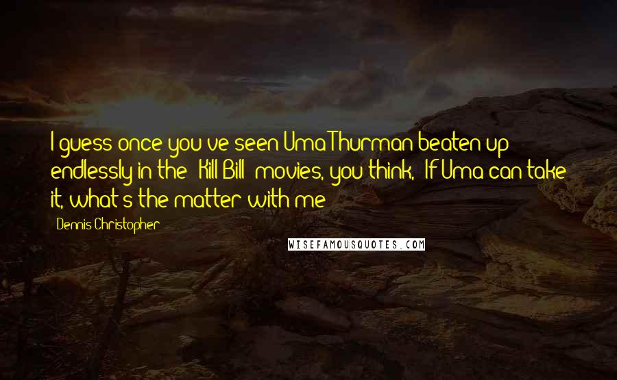 Dennis Christopher Quotes: I guess once you've seen Uma Thurman beaten up endlessly in the 'Kill Bill' movies, you think, 'If Uma can take it, what's the matter with me?'