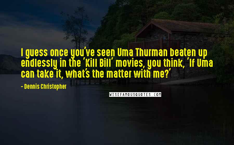 Dennis Christopher Quotes: I guess once you've seen Uma Thurman beaten up endlessly in the 'Kill Bill' movies, you think, 'If Uma can take it, what's the matter with me?'