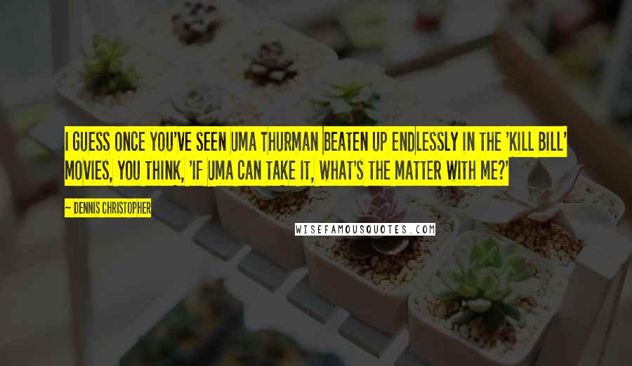 Dennis Christopher Quotes: I guess once you've seen Uma Thurman beaten up endlessly in the 'Kill Bill' movies, you think, 'If Uma can take it, what's the matter with me?'