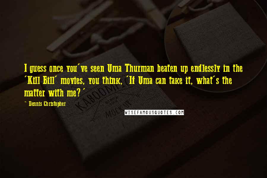 Dennis Christopher Quotes: I guess once you've seen Uma Thurman beaten up endlessly in the 'Kill Bill' movies, you think, 'If Uma can take it, what's the matter with me?'