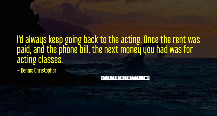 Dennis Christopher Quotes: I'd always keep going back to the acting. Once the rent was paid, and the phone bill, the next money you had was for acting classes.