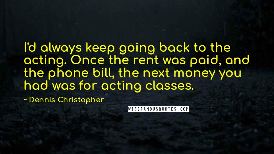 Dennis Christopher Quotes: I'd always keep going back to the acting. Once the rent was paid, and the phone bill, the next money you had was for acting classes.