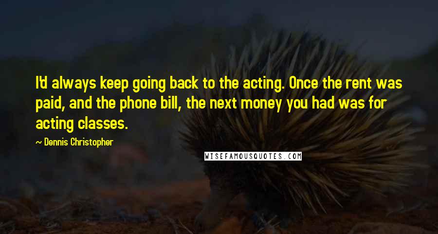 Dennis Christopher Quotes: I'd always keep going back to the acting. Once the rent was paid, and the phone bill, the next money you had was for acting classes.