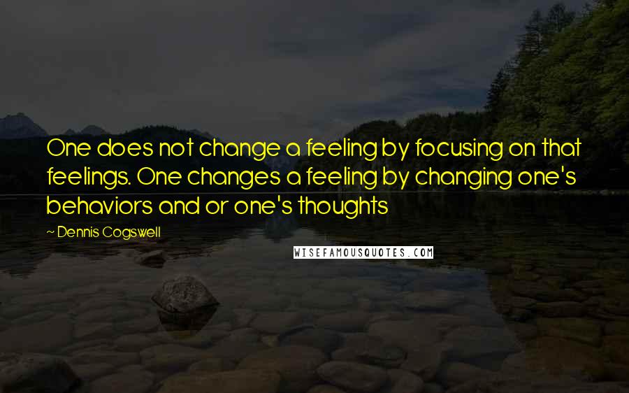 Dennis Cogswell Quotes: One does not change a feeling by focusing on that feelings. One changes a feeling by changing one's behaviors and or one's thoughts