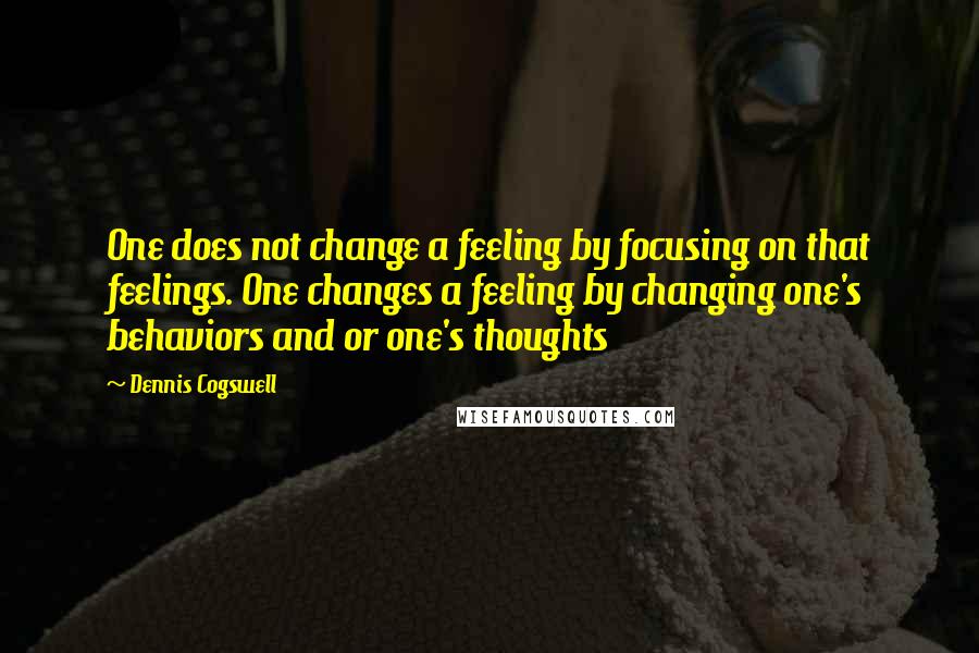 Dennis Cogswell Quotes: One does not change a feeling by focusing on that feelings. One changes a feeling by changing one's behaviors and or one's thoughts