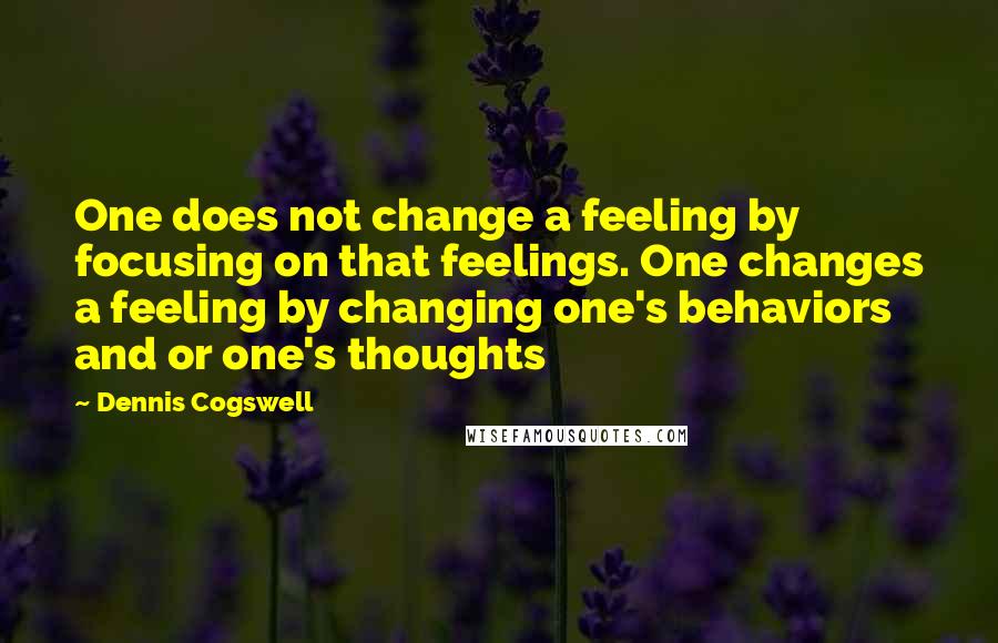 Dennis Cogswell Quotes: One does not change a feeling by focusing on that feelings. One changes a feeling by changing one's behaviors and or one's thoughts