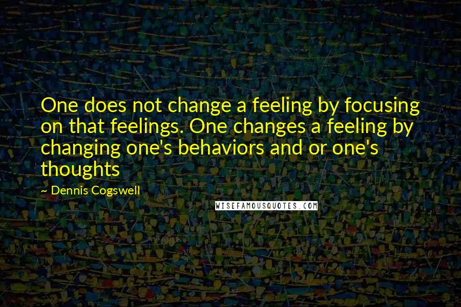 Dennis Cogswell Quotes: One does not change a feeling by focusing on that feelings. One changes a feeling by changing one's behaviors and or one's thoughts