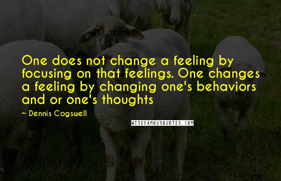 Dennis Cogswell Quotes: One does not change a feeling by focusing on that feelings. One changes a feeling by changing one's behaviors and or one's thoughts