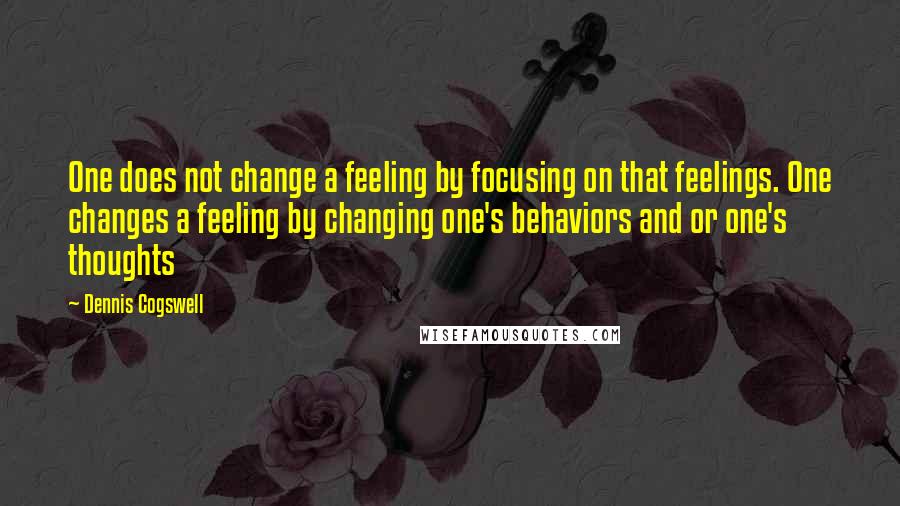 Dennis Cogswell Quotes: One does not change a feeling by focusing on that feelings. One changes a feeling by changing one's behaviors and or one's thoughts