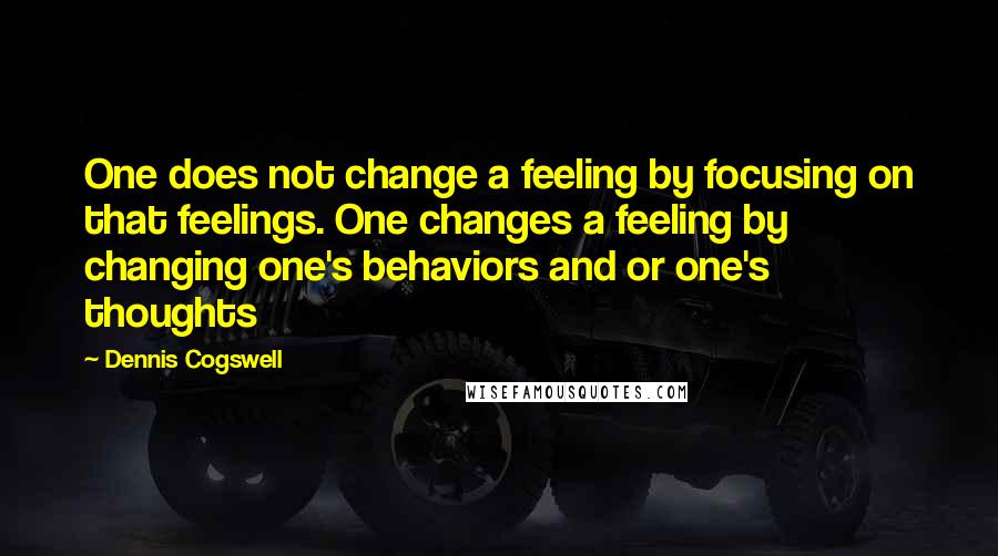 Dennis Cogswell Quotes: One does not change a feeling by focusing on that feelings. One changes a feeling by changing one's behaviors and or one's thoughts