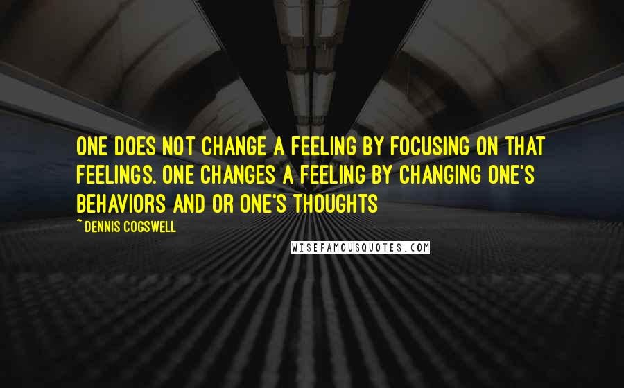 Dennis Cogswell Quotes: One does not change a feeling by focusing on that feelings. One changes a feeling by changing one's behaviors and or one's thoughts